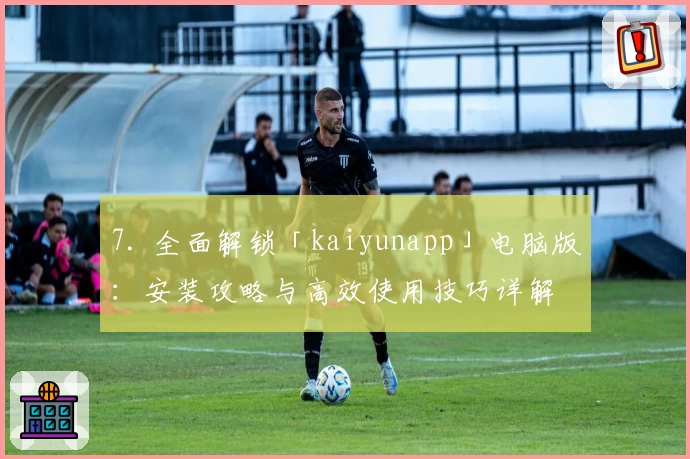 7. 全面解锁「kaiyunapp」电脑版：安装攻略与高效使用技巧详解