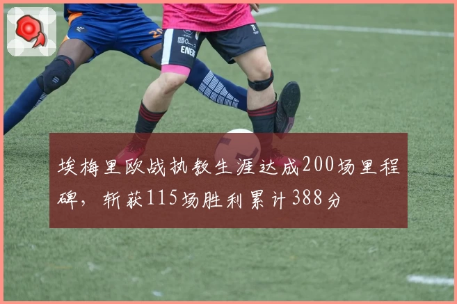 埃梅里欧战执教生涯达成200场里程碑，斩获115场胜利累计388分