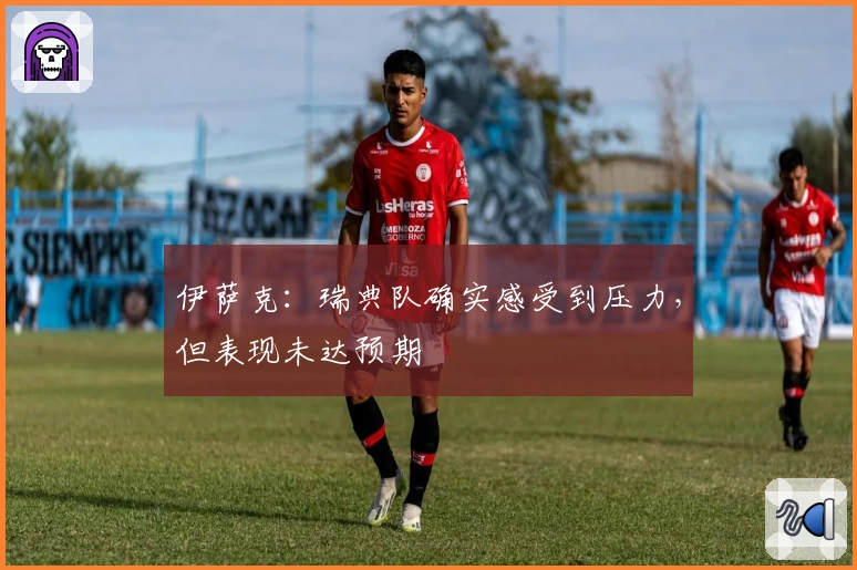 伊萨克：瑞典队确实感受到压力，但表现未达预期