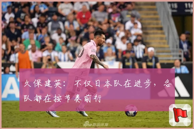 久保建英：不仅日本队在进步，各队都在按节奏前行