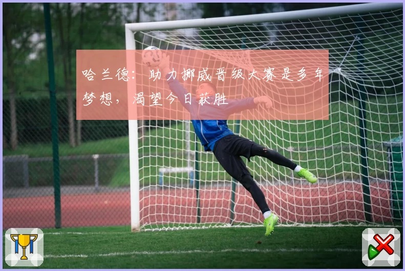 哈兰德：助力挪威晋级大赛是多年梦想，渴望今日获胜