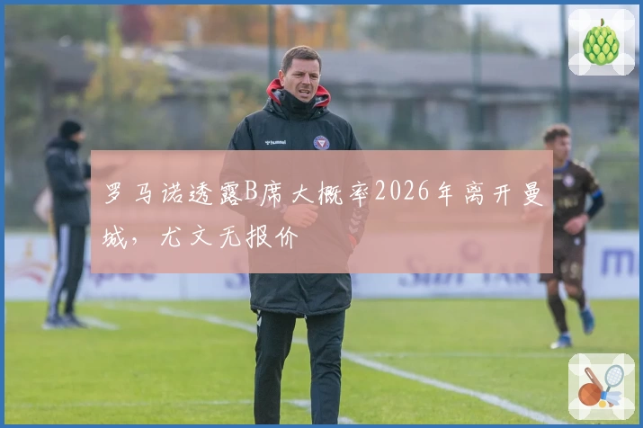 罗马诺透露B席大概率2026年离开曼城，尤文无报价