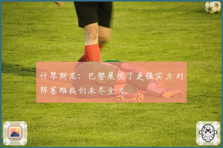 什琴斯尼:巴黎展现了更强实力 对阵塞维我们未尽全力