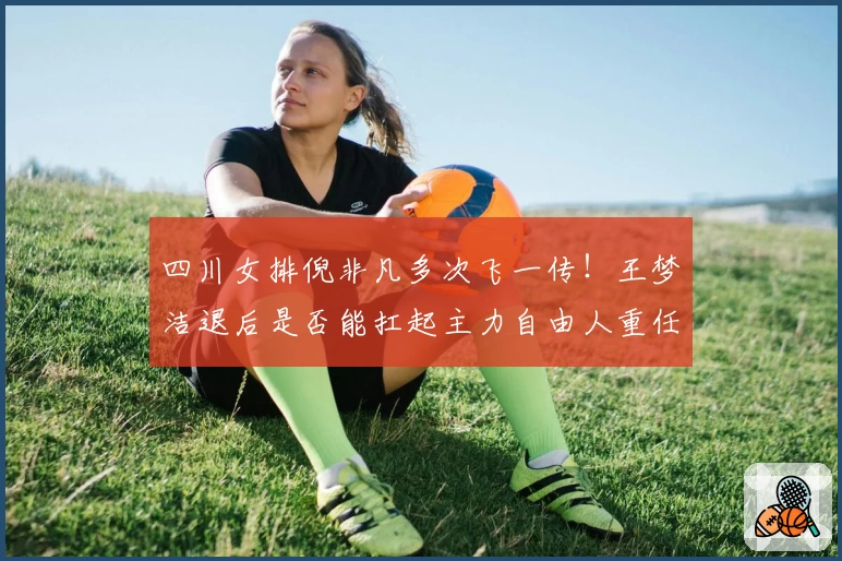 四川女排倪非凡多次飞一传！王梦洁退后是否能扛起主力自由人重任