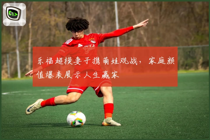 乐福超模妻子携萌娃观战，家庭颜值爆表展示人生赢家