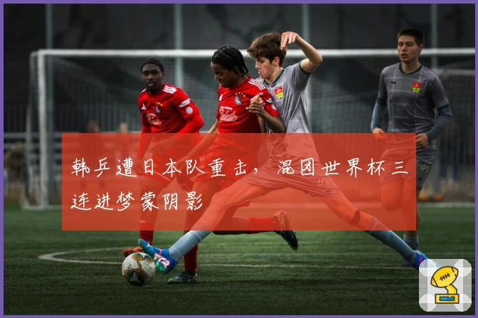 韩乒遭日本队重击，混团世界杯三连进梦蒙阴影