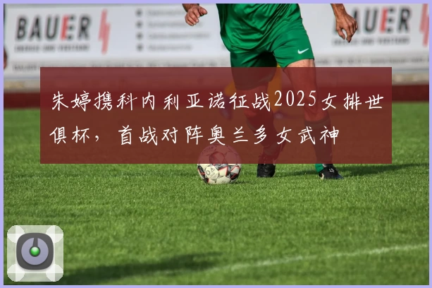 朱婷携科内利亚诺征战2025女排世俱杯，首战对阵奥兰多女武神