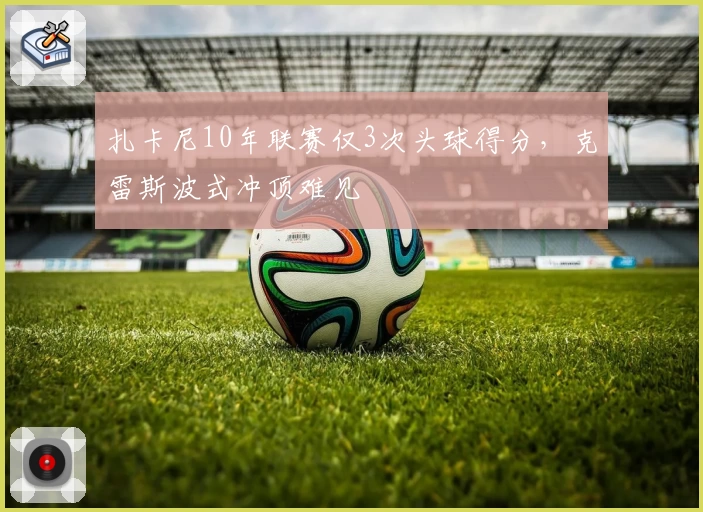 扎卡尼10年联赛仅3次头球得分，克雷斯波式冲顶难见